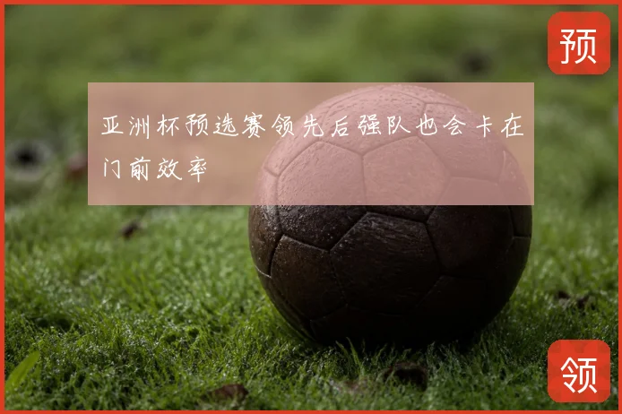 亚洲杯预选赛领先后强队也会卡在门前效率